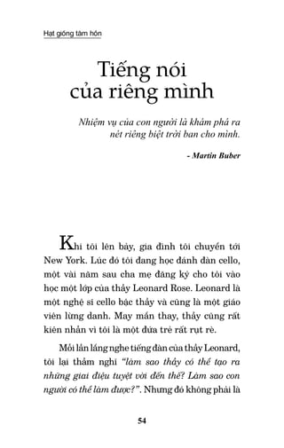 Hạt giống tâm hồn
54
Tiếng nói
của riêng mình
Nhiệm vụ của con người là khám phá ra
nét riêng biệt trời ban cho mình.
- Martin Buber
Khi tôi lên bảy, gia đình tôi chuyển tới
New York. Lúc đó tôi đang học đánh đàn cello,
một vài năm sau cha mẹ đăng ký cho tôi vào
học một lớp của thầy Leonard Rose. Leonard là
một nghệ sĩ cello bậc thầy và cũng là một giáo
viên lừng danh. May mắn thay, thầy cũng rất
kiên nhẫn vì tôi là một đứa trẻ rất rụt rè.
MỗilầnlắngnghetiếngđàncủathầyLeonard,
tôi lại thầm nghĩ “làm sao thầy có thể tạo ra
những giai điệu tuyệt vời đến thế? Làm sao con
người có thể làm được?”. Nhưng đó không phải là
 