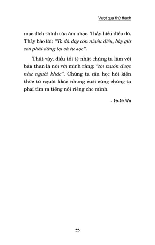 55
Vượt qua thử thách
mục đích chính của âm nhạc. Thầy hiểu điều đó.
Thầy bảo tôi: “Ta đã dạy con nhiều điều, bây giờ
con phải dừng lại và tự học”.
Thật vậy, điều tồi tệ nhất chúng ta làm với
bản thân là nói với mình rằng: “tôi muốn được
như người khác”. Chúng ta cần học hỏi kiến
thức từ người khác nhưng cuối cùng chúng ta
phải tìm ra tiếng nói riêng cho mình.
- Yo-Yo Ma
 