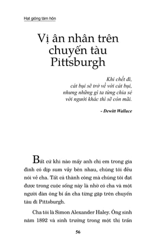 Hạt giống tâm hồn
56
Vị ân nhân trên
chuyến tàu
Pittsburgh
Khi chết đi,
cát bụi sẽ trở về với cát bụi,
nhưng những gì ta từng chia sẻ
với người khác thì sẽ còn mãi.
- Dewitt Wallace
Bất cứ khi nào mấy anh chị em trong gia
đình có dịp sum vầy bên nhau, chúng tôi đều
nói về cha. Tất cả thành công mà chúng tôi đạt
được trong cuộc sống này là nhờ có cha và một
người đàn ông bí ẩn cha từng gặp trên chuyến
tàu đi Pittsburgh.
Cha tôi là Simon Alexander Haley. Ông sinh
năm 1892 và sinh trưởng trong một thị trấn
 