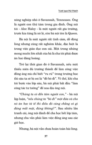 57
Vượt qua thử thách
nông nghiệp nhỏ ở Savannah, Tennessee. Ông
là người con thứ tám trong gia đình. Ông nội
tôi - Alec Haley - là một người rất gia trưởng,
trước kia từng là nô lệ, còn bà nội tên là Queen.
Bà nội là một người rất tình cảm, dễ động
lòng nhưng cũng rất nghiêm khắc, đặc biệt là
trong việc giáo dục con cái. Một trong những
mong muốn lớn nhất của bà là cha tôi phải được
ăn học đàng hoàng.
Trở lại thời gian đó ở Savannah, nếu một
thiếu niên đủ trưởng thành để làm công việc
đồng áng mà chỉ biết “ru rú” trong trường học
thì cậu ta sẽ bị coi là “đồ bỏ đi”. Vì thế, khi cha
tôi bước vào lớp sáu, bà nội phải bắt đầu “làm
công tác tư tưởng” để xoa dịu ông nội.
“Chúng ta có đến tám người con,” - bà nội
lập luận, “nếu chúng ta “bỏ đi” một đứa và cho
nó ăn học tử tế thì điều đó cũng chẳng có gì
đáng mất mặt, đúng không?”. Sau nhiều lần
tranh cãi, ông nội đành để cha học hết lớp tám,
nhưng cha vẫn phải làm việc đồng áng sau các
giờ học.
Nhưng, bà nội vẫn chưa hoàn toàn hài lòng.
 
