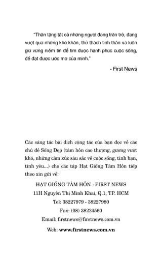 “Thân tặng tất cả những người đang trăn trở, đang
vượt qua những khó khăn, thử thách tinh thần và luôn
giữ vững niềm tin để tìm được hạnh phúc cuộc sống,
để đạt được ước mơ của mình.”
- First News
Các sáng tác bài dịch cộng tác của bạn đọc về các
chủ đề Sống Đẹp (tâm hồn cao thượng, gương vượt
khó, những cảm xúc sâu sắc về cuộc sống, tình bạn,
tình yêu...) cho các tập Hạt Giống Tâm Hồn tiếp
theo xin gửi về:
hạt giống tâm hồn - first news
11H Nguyễn Thị Minh Khai, Q.1, TP. HCM
Tel: 38227979 - 38227980
Fax: (08) 38224560
Email: firstnews@firstnews.com.vn
Web: www.firstnews.com.vn
 