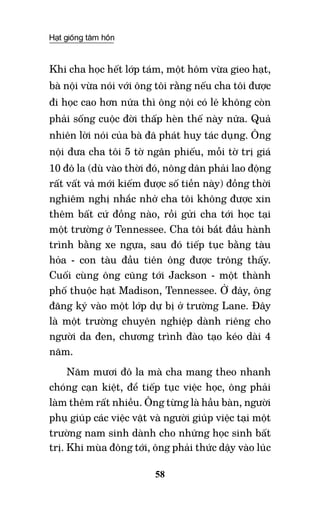 Hạt giống tâm hồn
58
Khi cha học hết lớp tám, một hôm vừa gieo hạt,
bà nội vừa nói với ông tôi rằng nếu cha tôi được
đi học cao hơn nữa thì ông nội có lẽ không còn
phải sống cuộc đời thấp hèn thế này nữa. Quả
nhiên lời nói của bà đã phát huy tác dụng. Ông
nội đưa cha tôi 5 tờ ngân phiếu, mỗi tờ trị giá
10 đô la (dù vào thời đó, nông dân phải lao động
rất vất vả mới kiếm được số tiền này) đồng thời
nghiêm nghị nhắc nhở cha tôi không được xin
thêm bất cứ đồng nào, rồi gửi cha tới học tại
một trường ở Tennessee. Cha tôi bắt đầu hành
trình bằng xe ngựa, sau đó tiếp tục bằng tàu
hỏa - con tàu đầu tiên ông được trông thấy.
Cuối cùng ông cũng tới Jackson - một thành
phố thuộc hạt Madison, Tennessee. Ở đây, ông
đăng ký vào một lớp dự bị ở trường Lane. Đây
là một trường chuyên nghiệp dành riêng cho
người da đen, chương trình đào tạo kéo dài 4
năm.
Năm mươi đô la mà cha mang theo nhanh
chóng cạn kiệt, để tiếp tục việc học, ông phải
làm thêm rất nhiều. Ông từng là hầu bàn, người
phụ giúp các việc vặt và người giúp việc tại một
trường nam sinh dành cho những học sinh bất
trị. Khi mùa đông tới, ông phải thức dậy vào lúc
 