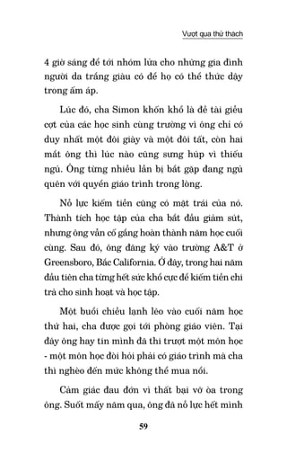 59
Vượt qua thử thách
4 giờ sáng để tới nhóm lửa cho những gia đình
người da trắng giàu có để họ có thể thức dậy
trong ấm áp.
Lúc đó, cha Simon khốn khổ là đề tài giễu
cợt của các học sinh cùng trường vì ông chỉ có
duy nhất một đôi giày và một đôi tất, còn hai
mắt ông thì lúc nào cũng sưng húp vì thiếu
ngủ. Ông từng nhiều lần bị bắt gặp đang ngủ
quên với quyển giáo trình trong lòng.
Nỗ lực kiếm tiền cũng có mặt trái của nó.
Thành tích học tập của cha bắt đầu giảm sút,
nhưng ông vẫn cố gắng hoàn thành năm học cuối
cùng. Sau đó, ông đăng ký vào trường A&T ở
Greensboro, Bắc California. Ở đây, trong hai năm
đầu tiên cha từng hết sức khổ cực để kiếm tiền chi
trả cho sinh hoạt và học tập.
Một buổi chiều lạnh lẽo vào cuối năm học
thứ hai, cha được gọi tới phòng giáo viên. Tại
đây ông hay tin mình đã thi trượt một môn học
- một môn học đòi hỏi phải có giáo trình mà cha
thì nghèo đến mức không thể mua nổi.
Cảm giác đau đớn vì thất bại vỡ òa trong
ông. Suốt mấy năm qua, ông đã nỗ lực hết mình
 