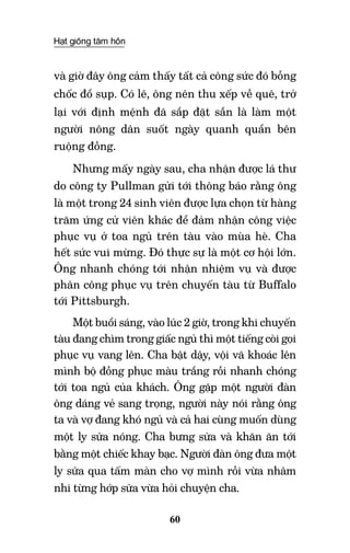Hạt giống tâm hồn
60
và giờ đây ông cảm thấy tất cả công sức đó bỗng
chốc đổ sụp. Có lẽ, ông nên thu xếp về quê, trở
lại với định mệnh đã sắp đặt sẵn là làm một
người nông dân suốt ngày quanh quẩn bên
ruộng đồng.
Nhưng mấy ngày sau, cha nhận được lá thư
do công ty Pullman gửi tới thông báo rằng ông
là một trong 24 sinh viên được lựa chọn từ hàng
trăm ứng cử viên khác để đảm nhận công việc
phục vụ ở toa ngủ trên tàu vào mùa hè. Cha
hết sức vui mừng. Đó thực sự là một cơ hội lớn.
Ông nhanh chóng tới nhận nhiệm vụ và được
phân công phục vụ trên chuyến tàu từ Buffalo
tới Pittsburgh.
Một buổi sáng, vào lúc 2 giờ, trong khi chuyến
tàu đang chìm trong giấc ngủ thì một tiếng còi gọi
phục vụ vang lên. Cha bật dậy, vội vã khoác lên
mình bộ đồng phục màu trắng rồi nhanh chóng
tới toa ngủ của khách. Ông gặp một người đàn
ông dáng vẻ sang trọng, người này nói rằng ông
ta và vợ đang khó ngủ và cả hai cùng muốn dùng
một ly sữa nóng. Cha bưng sữa và khăn ăn tới
bằng một chiếc khay bạc. Người đàn ông đưa một
ly sữa qua tấm màn cho vợ mình rồi vừa nhâm
nhi từng hớp sữa vừa hỏi chuyện cha.
 