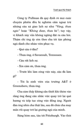61
Vượt qua thử thách
Công ty Pullman đã quy định rõ mọi cuộc
chuyện phiếm đều bị nghiêm cấm ngoại trừ
những câu xã giao lịch sự như “Vâng, thưa
ngài” hoặc “Không được, thưa bà”; tuy vậy,
vị khách này vẫn không ngừng đặt ra câu hỏi.
Thậm chí ông ấy còn theo cha tới tận phòng
ngủ dành cho nhân viên phục vụ.
- Quê cậu ở đâu?
- Thưa ông, ở Savannah, Tennessee.
- Cậu rất lịch sự.
- Xin cảm ơn, thưa ông.
- Trước khi làm công việc này, cậu đã làm
gì?
- Tôi là sinh viên của trường A&T ở
Greensboro, thưa ông.
Cha cảm thấy không cần thiết khi thêm vào
rằng ông đang cân nhắc việc quay trở lại quê
hương và tiếp tục công việc đồng áng. Người
đàn ông nhìn cha thật lâu, sau đó chúc cha may
mắn rồi quay trở lại giường ngủ của mình.
Sáng hôm sau, tàu tới Pittsburgh. Vào thời
 