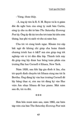 63
Vượt qua thử thách
- Vâng, thưa thầy.
- À, ông ấy tên là R. S. M. Boyce và là vị giám
đốc đã nghỉ hưu của công ty xuất bản Curtis,
công ty cho ra đời tờ báo The Saturday Evening
Post ấy. Ông ấy đã tài trợ cho trò toàn bộ tiền cơm
tháng, học phí và sách vở cho cả năm học.
Cha tôi vô cùng kinh ngạc. Khoản trợ cấp
bất ngờ đó không chỉ giúp cha hoàn thành
chương trình học ở A&T mà còn giúp ông tốt
nghiệp với vị trí dẫn đầu lớp. Thành tích này
đã giúp ông lấy được học bổng toàn phần của
trường Đại học Cornell ở Ithaca, New York.
Năm 1920, sau khi lập gia đình ít lâu, cha
tôi quyết định chuyển tới Ithaca cùng mẹ tôi là
Bertha. Ông đăng ký vào học trường Cornell để
lấy bằng thạc sĩ, còn mẹ tôi đăng ký vào Học
viện âm nhạc Ithaca để học piano. Một năm
sau đó, tôi ra đời.
***
Hơn bốn mươi năm sau, năm 1965, các biên
tập viên của báo The Saturday Evening Post mời
 