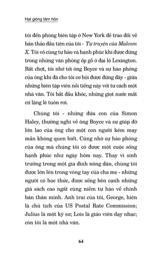 Hạt giống tâm hồn
64
tôi đến phòng biên tập ở New York để trao đổi về
bản thảo đầu tiên của tôi - Tự truyện của Malcom
X. Tôi vô cùng tự hào và hạnh phúc khi được đứng
trong những văn phòng ốp gỗ ở đại lộ Lexington.
Bất chợt, tôi nhớ tới ông Boyce và sự hào phóng
của ông khi đã cho tôi cơ hội được đứng đây - giữa
những biên tập viên nổi tiếng này với tư cách một
nhà văn. Tôi bắt đầu khóc, những giọt nước mắt
cứ lặng lẽ tuôn rơi.
Chúng tôi - những đứa con của Simon
Haley, thường nghĩ về ông Boyce và sự giúp đỡ
lớn lao của ông cho một con người kém may
mắn không quen biết. Cũng nhờ sự hào phóng
của ông mà chúng tôi có được một cuộc sống
hạnh phúc như ngày hôm nay. Thay vì sinh
trưởng trong một gia đình nông dân, chúng tôi
được lớn lên trong vòng tay của cha mẹ - những
người có học thức, được sống bên cạnh những
giá sách cao ngất cùng niềm tự hào về chính
bản thân mình. Anh trai của tôi, George, hiện
là chủ tịch của US Postal Rate Commission;
Julius là một kỹ sư; Lois là giáo viên dạy nhạc;
còn tôi là một nhà văn.
 