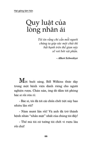 Hạt giống tâm hồn
66
Quy luật của
lòng nhân ái
Tôi tin rằng chỉ cần mỗi người
chúng ta góp sức một chút thì
bất hạnh trên thế gian này
sẽ vơi bớt vài phần.
- Albert Schweitzer
Một buổi sáng, Bill Wilkins thức dậy
trong một bệnh viện dành riêng cho người
nghiện rượu. Chán nản, ông dò dẫm tới phòng
bác sĩ rồi rên rỉ:
- Bác sĩ, tôi đã tới cái chốn chết tiệt này bao
nhiêu lần rồi?
- Năm mươi lần rồi! Và anh đã trở thành
bệnh nhân “nhẵn mặt” nhất của chúng tôi đấy!
- Thế mà tôi cứ tưởng tôi chết vì rượu lâu
rồi chứ!
 