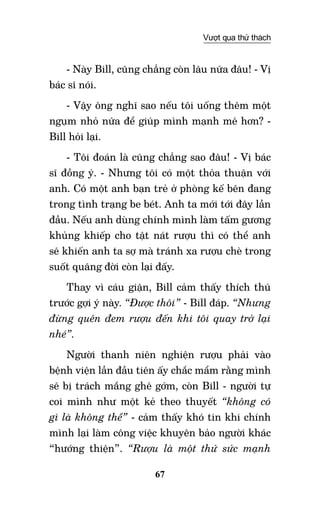 67
Vượt qua thử thách
- Này Bill, cũng chẳng còn lâu nữa đâu! - Vị
bác sĩ nói.
- Vậy ông nghĩ sao nếu tôi uống thêm một
ngụm nhỏ nữa để giúp mình mạnh mẽ hơn? -
Bill hỏi lại.
- Tôi đoán là cũng chẳng sao đâu! - Vị bác
sĩ đồng ý. - Nhưng tôi có một thỏa thuận với
anh. Có một anh bạn trẻ ở phòng kế bên đang
trong tình trạng be bét. Anh ta mới tới đây lần
đầu. Nếu anh dùng chính mình làm tấm gương
khủng khiếp cho tật nát rượu thì có thể anh
sẽ khiến anh ta sợ mà tránh xa rượu chè trong
suốt quãng đời còn lại đấy.
Thay vì cáu giận, Bill cảm thấy thích thú
trước gợi ý này. “Được thôi” - Bill đáp. “Nhưng
đừng quên đem rượu đến khi tôi quay trở lại
nhé”.
Người thanh niên nghiện rượu phải vào
bệnh viện lần đầu tiên ấy chắc mẩm rằng mình
sẽ bị trách mắng ghê gớm, còn Bill - người tự
coi mình như một kẻ theo thuyết “không có
gì là không thể” - cảm thấy khó tin khi chính
mình lại làm công việc khuyên bảo người khác
“hướng thiện”. “Rượu là một thứ sức mạnh
 