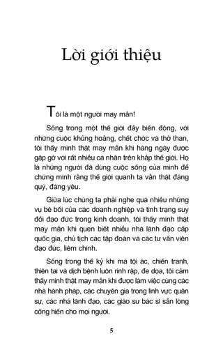 5
Lời giới thiệu
Tôi là một người may mắn!
Sống trong một thế giới đầy biến động, với
những cuộc khủng hoảng, chết chóc và thở than,
tôi thấy mình thật may mắn khi hàng ngày được
gặp gỡ với rất nhiều cá nhân trên khắp thế giới. Họ
là những người đã dùng cuộc sống của mình để
chứng minh rằng thế giới quanh ta vẫn thật đáng
quý, đáng yêu.
Giữa lúc chúng ta phải nghe quá nhiều những
vụ bê bối của các doanh nghiệp và tình trạng suy
đồi đạo đức trong kinh doanh, tôi thấy mình thật
may mắn khi quen biết nhiều nhà lãnh đạo cấp
quốc gia, chủ tịch các tập đoàn và các tư vấn viên
đạo đức, liêm chính.
Sống trong thế kỷ khi mà tội ác, chiến tranh,
thiên tai và dịch bệnh luôn rình rập, đe dọa, tôi cảm
thấy mình thật may mắn khi được làm việc cùng các
nhà hành pháp, các chuyên gia trong lĩnh vực quân
sự, các nhà lãnh đạo, các giáo sư bác sĩ sẵn lòng
cống hiến cho mọi người.
 