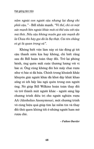 Hạt giống tâm hồn
68
nằm ngoài con người cậu nhưng lại đang chi
phối cậu.” - Bill nhấn mạnh. “Vì thế, chỉ có một
sức mạnh bên ngoài khác mới có thể cứu vớt cậu
mà thôi. Nếu cậu không muốn gọi sức mạnh đó
là Chúa thì hãy gọi đó là Sự thật. Cái tên chẳng
có gì là quan trọng cả”.
Không biết việc làm này có tác động gì tới
cậu thanh niên kia hay không, chỉ biết rằng
sau đó Bill hoàn toàn thay đổi. Trở lại phòng
bệnh, ông quên mất cuộc thương lượng với vị
bác sĩ. Ông cũng không đòi hỏi mấy chai rượu
như vị bác sĩ đã hứa. Chính trong khoảnh khắc
khuyên giải người khác đã khơi dậy khát khao
sống có ích bấy lâu ngủ quên trong con người
ông. Nó giúp Bill Wilkins hoàn toàn thay đổi
và trở thành một người khác - người sáng lập
chương trình điều trị cho người nghiện rượu
AA (Alcoholics Anonymous), một chương trình
vô cùng hiệu quả giúp tìm lại niềm tin và thay
đổi thói quen không tốt ở những người ham mê
rượu chè.
- Fulton Oursler
	
 