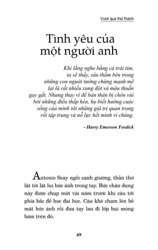 69
Vượt qua thử thách
Tình yêu của
một người anh
Khi lắng nghe bằng cả trái tim,
ta sẽ thấy, sâu thẳm bên trong
những con người tưởng chừng mạnh mẽ
lại là rất nhiều xung đột và mâu thuẫn
gay gắt. Nhưng thay vì để bản thân bị chôn vùi
bởi những điều thấp hèn, họ biết hướng cuộc
sống của mình tới những giá trị quan trọng
rồi tập trung và nỗ lực hết mình vì chúng.
- Harry Emerson Fosdick
Antonio Seay ngồi cạnh giường, thẫn thờ
lật tới lật lui bức ảnh trong tay. Bức chân dung
này được chụp một vài năm trước khi cậu tới
phía bắc để học đại học. Cậu khẽ chạm lên bề
mặt bức ảnh rồi đưa tay lau đi lớp bụi mỏng
bám trên đó.
 