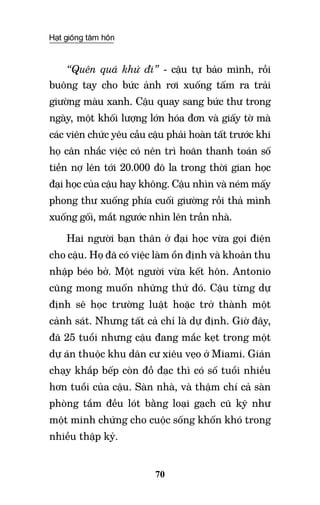 Hạt giống tâm hồn
70
“Quên quá khứ đi” - cậu tự bảo mình, rồi
buông tay cho bức ảnh rơi xuống tấm ra trải
giường màu xanh. Cậu quay sang bức thư trong
ngày, một khối lượng lớn hóa đơn và giấy tờ mà
các viên chức yêu cầu cậu phải hoàn tất trước khi
họ cân nhắc việc có nên trì hoãn thanh toán số
tiền nợ lên tới 20.000 đô la trong thời gian học
đại học của cậu hay không. Cậu nhìn và ném mấy
phong thư xuống phía cuối giường rồi thả mình
xuống gối, mắt ngước nhìn lên trần nhà.
Hai người bạn thân ở đại học vừa gọi điện
cho cậu. Họ đã có việc làm ổn định và khoản thu
nhập béo bở. Một người vừa kết hôn. Antonio
cũng mong muốn những thứ đó. Cậu từng dự
định sẽ học trường luật hoặc trở thành một
cảnh sát. Nhưng tất cả chỉ là dự định. Giờ đây,
đã 25 tuổi nhưng cậu đang mắc kẹt trong một
dự án thuộc khu dân cư xiêu vẹo ở Miami. Gián
chạy khắp bếp còn đồ đạc thì có số tuổi nhiều
hơn tuổi của cậu. Sàn nhà, và thậm chí cả sàn
phòng tắm đều lót bằng loại gạch cũ kỹ như
một minh chứng cho cuộc sống khốn khó trong
nhiều thập kỷ.
 