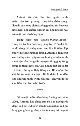 71
Vượt qua thử thách
Antonio liếc nhìn hình ảnh người thanh
niên tràn trề hy vọng trong tấm chân dung.
Sau đó cậu xoay chân xuống giường rồi bước ra
khỏi ngôi nhà chẳng khác gì cái nhà kho đổ nát
rồi mất hút vào bóng đêm.
Tiếng nhạc rap “thump-thump-thump”
vang lên từ đâu đó trong bóng tối. Trên đại lộ,
ai đó đang cất tiếng chửi, xen lẫn là tiếng lốp
rin rít xiết xuống mặt đường. Antonio đi xuống
con đường mòn ngập rác rồi hướng về nhà mình
- nơi cậu vẫn đang cầu nguyện từng giây từng
phút để thoát khỏi đó. Cậu nhắm mắt lại và từ
vô thức, cậu nghe thấy tiếng mẹ. Bà muốn cậu
chở bà tới một cửa tiệm. Đó là điểm khởi đầu
cho chuyến hành trình của cậu - chuyến đi tới
cửa tiệm vào bốn năm trước.
***
Đó là một buổi chiều tháng 8 nóng nực năm
2002, Antonio kéo chiếc cửa xe ô tô xuống rồi
đánh xe khỏi lề đường. Cậu khó mà nhận ra khu
láng giềng hoang vắng mà cậu cùng bốn người
 