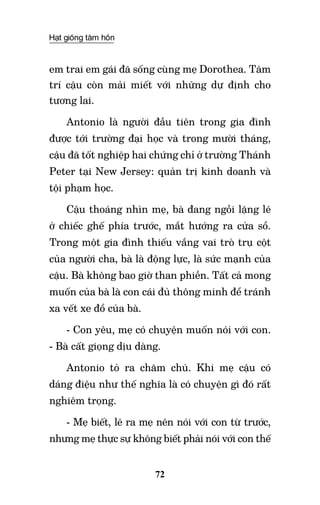 Hạt giống tâm hồn
72
em trai em gái đã sống cùng mẹ Dorothea. Tâm
trí cậu còn mải miết với những dự định cho
tương lai.
Antonio là người đầu tiên trong gia đình
được tới trường đại học và trong mười tháng,
cậu đã tốt nghiệp hai chứng chỉ ở trường Thánh
Peter tại New Jersey: quản trị kinh doanh và
tội phạm học.
Cậu thoáng nhìn mẹ, bà đang ngồi lặng lẽ
ở chiếc ghế phía trước, mắt hướng ra cửa sổ.
Trong một gia đình thiếu vắng vai trò trụ cột
của người cha, bà là động lực, là sức mạnh của
cậu. Bà không bao giờ than phiền. Tất cả mong
muốn của bà là con cái đủ thông minh để tránh
xa vết xe đổ của bà.
- Con yêu, mẹ có chuyện muốn nói với con.
- Bà cất giọng dịu dàng.
Antonio tỏ ra chăm chú. Khi mẹ cậu có
dáng điệu như thế nghĩa là có chuyện gì đó rất
nghiêm trọng.
- Mẹ biết, lẽ ra mẹ nên nói với con từ trước,
nhưng mẹ thực sự không biết phải nói với con thế
 