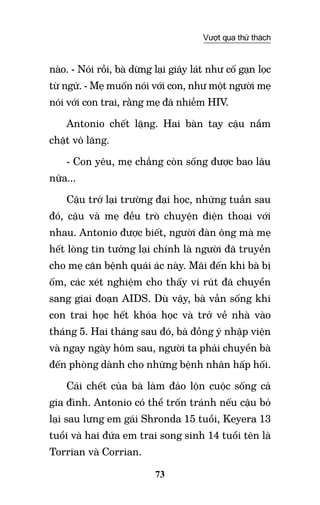 73
Vượt qua thử thách
nào. - Nói rồi, bà dừng lại giây lát như cố gạn lọc
từ ngữ. - Mẹ muốn nói với con, như một người mẹ
nói với con trai, rằng mẹ đã nhiễm HIV.
Antonio chết lặng. Hai bàn tay cậu nắm
chặt vô lăng.
- Con yêu, mẹ chẳng còn sống được bao lâu
nữa...
Cậu trở lại trường đại học, những tuần sau
đó, cậu và mẹ đều trò chuyện điện thoại với
nhau. Antonio được biết, người đàn ông mà mẹ
hết lòng tin tưởng lại chính là người đã truyền
cho mẹ căn bệnh quái ác này. Mãi đến khi bà bị
ốm, các xét nghiệm cho thấy vi rút đã chuyển
sang giai đoạn AIDS. Dù vậy, bà vẫn sống khi
con trai học hết khóa học và trở về nhà vào
tháng 5. Hai tháng sau đó, bà đồng ý nhập viện
và ngay ngày hôm sau, người ta phải chuyển bà
đến phòng dành cho những bệnh nhân hấp hối.
Cái chết của bà làm đảo lộn cuộc sống cả
gia đình. Antonio có thể trốn tránh nếu cậu bỏ
lại sau lưng em gái Shronda 15 tuổi, Keyera 13
tuổi và hai đứa em trai song sinh 14 tuổi tên là
Torrian và Corrian.
 