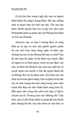 Hạt giống tâm hồn
74
Cô dì chú bác sống ở gần đó, một số người
thân khác thì sống ở bang khác. Dù vậy, chẳng
mấy ai quan tâm tới anh em cậu. Các em cậu
được chính quyền bảo trợ và gửi tới nhà nuôi
dưỡng đặt dưới sự giám sát của Phòng Gia đình
và Trẻ em Florida.
Antonio nảy ra một ý tưởng điên rồ rằng
điều gì sẽ xảy ra nếu cậu giành quyền giám
hộ các em? Cậu chưa từng nghe về điều này
nhưng tại sao nó lại không thể xảy ra chứ? Cậu
kể cho bạn bè nghe về dự định của mình. Một
số người tỏ ra thán phục trước sự can đảm của
cậu, số khác lại khuyên cậu nên suy nghĩ kỹ về
quyết định của mình vì khi đã quyết định thì
sẽ không thể rút lại được nữa. Cậu hiểu các em
thực sự là một gánh nặng. Cậu sẽ phải từ bỏ ước
mơ về một tương lai tươi sáng trong tám năm
trước khi đứa em nhỏ nhất bước sang tuổi 21.
Một ngôi nhà trong khu phố xinh đẹp ư? Quên
chuyện ấy đi. Trường luật sao? Không thể. Cậu
biết, cậu có thể nhận được sự giúp đỡ của chính
phủ nhưng lúc đó, cậu vẫn chưa có việc làm và
 