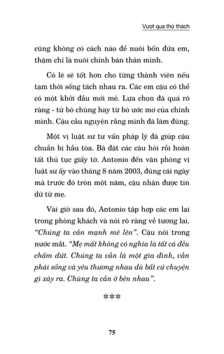 75
Vượt qua thử thách
cũng không có cách nào để nuôi bốn đứa em,
thậm chí là nuôi chính bản thân mình.
Có lẽ sẽ tốt hơn cho từng thành viên nếu
tạm thời sống tách nhau ra. Các em cậu có thể
có một khởi đầu mới mẻ. Lựa chọn đã quá rõ
ràng - từ bỏ chúng hay từ bỏ ước mơ của chính
mình. Cậu cầu nguyện rằng mình đã làm đúng.
Một vị luật sư tư vấn pháp lý đã giúp cậu
chuẩn bị hầu tòa. Bà đặt các câu hỏi rồi hoàn
tất thủ tục giấy tờ. Antonio đến văn phòng vị
luật sư ấy vào tháng 8 năm 2003, đúng cái ngày
mà trước đó tròn một năm, cậu nhận được tin
dữ từ mẹ.
Vài giờ sau đó, Antonio tập hợp các em lại
trong phòng khách và nói rõ ràng về tương lai.
“Chúng ta cần mạnh mẽ lên”. Cậu nói trong
nước mắt. “Mẹ mất không có nghĩa là tất cả đều
chấm dứt. Chúng ta vẫn là một gia đình, vẫn
phải sống và yêu thương nhau dù bất cứ chuyện
gì xảy ra. Chúng ta cần ở bên nhau”.
***
 