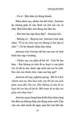 77
Vượt qua thử thách
- Có ạ! - Bốn đứa trẻ đồng thanh.
Năm phút sau, phiên tòa kết thúc. Antonio
ký những giấy tờ cần thiết rồi chở các em về
nhà. Một khởi đầu mới đang chờ đón họ.
- Em làm bài tập chưa đấy? - Antonio hỏi.
- Không có. - Keyera nói. Antonio trợn mắt
nhìn. “Ý em là, hôm nay em không có bài tập về
nhà.” - Cô bé nhanh nhảu bào chữa.
Antonio tìm Corrian để hỏi em trai về tình
hình học tập ở trường.
- Chiều nay em phải đi bộ về! - Cậu bé làu
bàu. - Em không có tiền đi xe buýt vì em phải
trả 15 đô la cho chiếc cặp sách mà em bị mất.
Em vẫn còn thiếu tiền. Làm sao bây giờ?
Antonio chỉ tay, nghiêm giọng. “Đó là trách
nhiệm của em. Em làm mất, vậy thì tại sao anh
phải mua đền cho em. Nếu không có tiền đi xe
buýt thì em hãy đi bộ đi. Mỗi bước đi sẽ dạy em
phải cẩn thận hơn”.
Antonio quay lưng bước đi để chắc chắn rằng
hai đứa em không thấy cậu đang mỉm cười. Cậu
vẫn còn nhớ mình đã ngây ngô thế nào khi lần
 