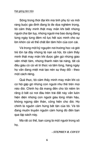 Hạt giống tâm hồn
6
Sống trong thời đại khi mà tình phụ tử và mối
ràng buộc gia đình đang bị đe dọa nghiêm trọng,
tôi cảm thấy mình thật may mắn khi biết những
người cha tận tụy, những người mẹ bao dung đang
từng ngày từng đêm nỗ lực hết sức mình cho sự
lớn khôn cả về thể chất lẫn tâm hồn của con cái.
Và trong một kỷ nguyên nơi trường học và giới
trẻ tồn tại đầy những tệ nạn xã hội, tôi cảm thấy
mình thật may mắn khi được gần gũi những giáo
viên nhiệt tâm, những thanh niên tài năng, tất cả
đều giàu có cả về tri thức và tấm lòng, hàng ngày
họ vẫn đang miệt mài tạo nên sự thay đổi - theo
một cách riêng.
Quả thực, tôi cảm thấy mình may mắn khi có
cơ hội gặp gỡ những con người như thế trên mọi
nẻo đời. Chính họ đã mang đến cho tôi niềm tin
rằng ở bất cứ nơi đâu trên trái đất này vẫn luôn
hiện diện những con người giàu lòng nhân hậu,
không ngừng dấn thân, cống hiến cho đời. Họ
chính là nguồn cảm hứng bất tận của tôi. Và tôi
đang muốn truyền nguồn cảm hứng đó đến bạn
qua tập sách này.
Mà rất có thể, bạn cũng là một người trong số
họ.
- STEPHEN R. COVEY
 