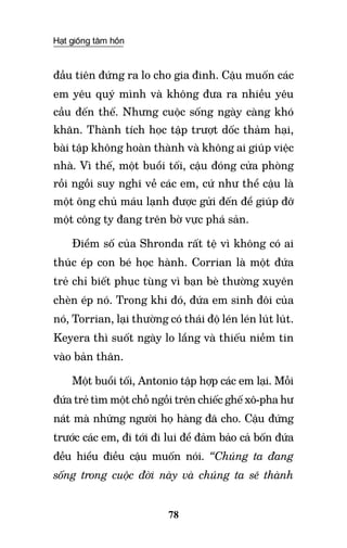 Hạt giống tâm hồn
78
đầu tiên đứng ra lo cho gia đinh. Cậu muốn các
em yêu quý mình và không đưa ra nhiều yêu
cầu đến thế. Nhưng cuộc sống ngày càng khó
khăn. Thành tích học tập trượt dốc thảm hại,
bài tập không hoàn thành và không ai giúp việc
nhà. Vì thế, một buổi tối, cậu đóng cửa phòng
rồi ngồi suy nghĩ về các em, cứ như thể cậu là
một ông chủ máu lạnh được gửi đến để giúp đỡ
một công ty đang trên bờ vực phá sản.
Điểm số của Shronda rất tệ vì không có ai
thúc ép con bé học hành. Corrian là một đứa
trẻ chỉ biết phục tùng vì bạn bè thường xuyên
chèn ép nó. Trong khi đó, đứa em sinh đôi của
nó, Torrian, lại thường có thái độ lén lén lút lút.
Keyera thì suốt ngày lo lắng và thiếu niềm tin
vào bản thân.
Một buổi tối, Antonio tập hợp các em lại. Mỗi
đứa trẻ tìm một chỗ ngồi trên chiếc ghế xô-pha hư
nát mà những người họ hàng đã cho. Cậu đứng
trước các em, đi tới đi lui để đảm bảo cả bốn đứa
đều hiểu điều cậu muốn nói. “Chúng ta đang
sống trong cuộc đời này và chúng ta sẽ thành
 