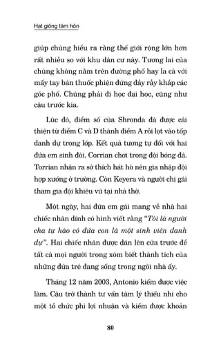 Hạt giống tâm hồn
80
giúp chúng hiểu ra rằng thế giới rộng lớn hơn
rất nhiều so với khu dân cư này. Tương lai của
chúng không nằm trên đường phố hay la cà với
mấy tay bán thuốc phiện đứng đầy rẫy khắp các
góc phố. Chúng phải đi học đại học, cũng như
cậu trước kia.
Lúc đó, điểm số của Shronda đã được cải
thiện từ điểm C và D thành điểm A rồi lọt vào tốp
danh dự trong lớp. Kết quả tương tự đối với hai
đứa em sinh đôi. Corrian chơi trong đội bóng đá.
Torrian nhận ra sở thích hát hò nên gia nhập đội
hợp xướng ở trường. Còn Keyera và người chị gái
tham gia đội khiêu vũ tại nhà thờ.
Một ngày, hai đứa em gái mang về nhà hai
chiếc nhãn dính có hình viết rằng “Tôi là người
cha tự hào có đứa con là một sinh viên danh
dự”. Hai chiếc nhãn được dán lên cửa trước để
tất cả mọi người trong xóm biết thành tích của
những đứa trẻ đang sống trong ngôi nhà ấy.
Tháng 12 năm 2003, Antonio kiếm được việc
làm. Cậu trở thành tư vấn tâm lý thiếu nhi cho
một tổ chức phi lợi nhuận và kiếm được khoản
 