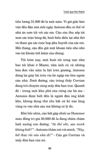 81
Vượt qua thử thách
tiền lương 31.000 đô la một năm. Vì giờ giấc làm
việc đều đặn nên mỗi ngày Antonio đều có thể về
nhà ăn cơm tối với các em. Cậu còn thu xếp tới
xem các trận bóng đá, buổi biểu diễn tại nhà thờ
và tham gia các cuộc họp phụ huynh của các em.
Mỗi tháng, cậu đều gửi một khoản tiền nho nhỏ
vào tài khoản tiết kiệm của chúng.
Tối hôm nay, một buổi tối nóng nực như
bao tối khác ở Miami, tấm ảnh cũ và những
hóa đơn vẫn nằm la liệt trên giường, Antonio
dừng lại giây lát trên vỉa hè ngập rác bên ngoài
căn nhà. Dưới đường, cậu trông thấy Corrian
đang trò chuyện cùng mấy đứa bạn trai. Quanh
đó - trong một khu phố của riêng các bà mẹ -
Antonio được biết đến là người đàn ông khắt
khe, không dung thứ cho bất cứ kẻ nào lảng
vảng ra vào nhà cậu mà không có lý do.
Khẽ liếc nhìn, cậu bắt gặp chiếc xe Hummer
màu đồng trị giá 50.000 đô la đang chầm chậm
lướt xuống con đường. “Ai thế nhỉ, sao mình
không biết?” - Antonio thầm nói với mình. “Này,
kết thúc rồi vào nhà đi!” - cậu gọi Corrian và
mấy đứa bạn của nó.
 