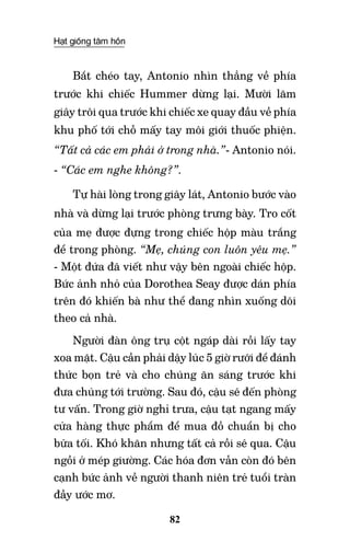 Hạt giống tâm hồn
82
Bắt chéo tay, Antonio nhìn thẳng về phía
trước khi chiếc Hummer dừng lại. Mười lăm
giây trôi qua trước khi chiếc xe quay đầu về phía
khu phố tới chỗ mấy tay môi giới thuốc phiện.
“Tất cả các em phải ở trong nhà.”- Antonio nói.
- “Các em nghe không?”.
Tự hài lòng trong giây lát, Antonio bước vào
nhà và dừng lại trước phòng trưng bày. Tro cốt
của mẹ được đựng trong chiếc hộp màu trắng
để trong phòng. “Mẹ, chúng con luôn yêu mẹ.”
- Một đứa đã viết như vậy bên ngoài chiếc hộp.
Bức ảnh nhỏ của Dorothea Seay được dán phía
trên đó khiến bà như thể đang nhìn xuống dõi
theo cả nhà.
Người đàn ông trụ cột ngáp dài rồi lấy tay
xoa mặt. Cậu cần phải dậy lúc 5 giờ rưỡi để đánh
thức bọn trẻ và cho chúng ăn sáng trước khi
đưa chúng tới trường. Sau đó, cậu sẽ đến phòng
tư vấn. Trong giờ nghỉ trưa, cậu tạt ngang mấy
cửa hàng thực phẩm để mua đồ chuẩn bị cho
bữa tối. Khó khăn nhưng tất cả rồi sẽ qua. Cậu
ngồi ở mép giường. Các hóa đơn vẫn còn đó bên
cạnh bức ảnh về người thanh niên trẻ tuổi tràn
đầy ước mơ.
 