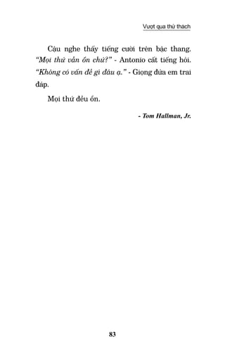 83
Vượt qua thử thách
Cậu nghe thấy tiếng cười trên bậc thang.
“Mọi thứ vẫn ổn chứ?” - Antonio cất tiếng hỏi.
“Không có vấn đề gì đâu ạ.” - Giọng đứa em trai
đáp.
Mọi thứ đều ổn.
- Tom Hallman, Jr.
 