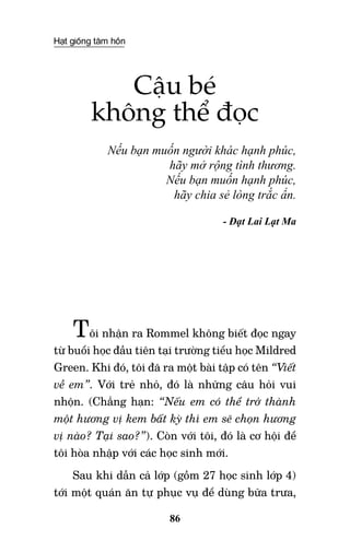 Hạt giống tâm hồn
86
Cậu bé
không thể đọc
Nếu bạn muốn người khác hạnh phúc,
hãy mở rộng tình thương.
Nếu bạn muốn hạnh phúc,
hãy chia sẻ lòng trắc ẩn.
- Đạt Lai Lạt Ma
Tôi nhận ra Rommel không biết đọc ngay
từ buổi học đầu tiên tại trường tiểu học Mildred
Green. Khi đó, tôi đã ra một bài tập có tên “Viết
về em”. Với trẻ nhỏ, đó là những câu hỏi vui
nhộn. (Chẳng hạn: “Nếu em có thể trở thành
một hương vị kem bất kỳ thì em sẽ chọn hương
vị nào? Tại sao?”). Còn với tôi, đó là cơ hội để
tôi hòa nhập với các học sinh mới.
Sau khi dẫn cả lớp (gồm 27 học sinh lớp 4)
tới một quán ăn tự phục vụ để dùng bữa trưa,
 