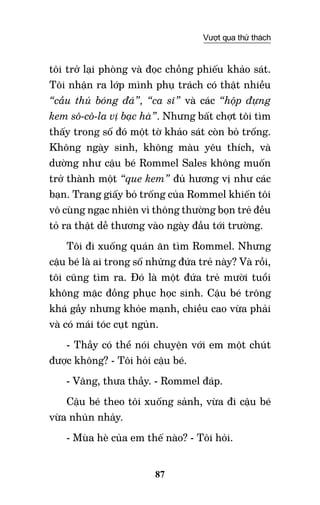 87
Vượt qua thử thách
tôi trở lại phòng và đọc chồng phiếu khảo sát.
Tôi nhận ra lớp mình phụ trách có thật nhiều
“cầu thủ bóng đá”, “ca sĩ” và các “hộp đựng
kem sô-cô-la vị bạc hà”. Nhưng bất chợt tôi tìm
thấy trong số đó một tờ khảo sát còn bỏ trống.
Không ngày sinh, không màu yêu thích, và
dường như cậu bé Rommel Sales không muốn
trở thành một “que kem” đủ hương vị như các
bạn. Trang giấy bỏ trống của Rommel khiến tôi
vô cùng ngạc nhiên vì thông thường bọn trẻ đều
tỏ ra thật dễ thương vào ngày đầu tới trường.
Tôi đi xuống quán ăn tìm Rommel. Nhưng
cậu bé là ai trong số những đứa trẻ này? Và rồi,
tôi cũng tìm ra. Đó là một đứa trẻ mười tuổi
không mặc đồng phục học sinh. Cậu bé trông
khá gầy nhưng khỏe mạnh, chiều cao vừa phải
và có mái tóc cụt ngủn.
- Thầy có thể nói chuyện với em một chút
được không? - Tôi hỏi cậu bé.
- Vâng, thưa thầy. - Rommel đáp.
Cậu bé theo tôi xuống sảnh, vừa đi cậu bé
vừa nhún nhảy.
- Mùa hè của em thế nào? - Tôi hỏi.
 