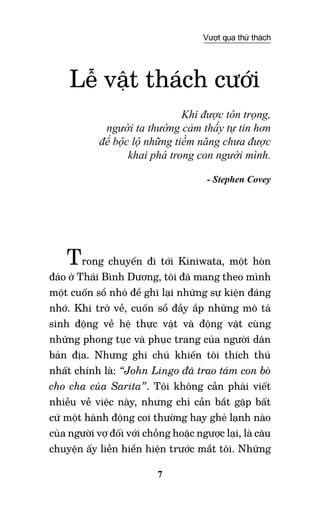 7
Vượt qua thử thách
Lễ vật thách cưới
Khi được tôn trọng,
người ta thường cảm thấy tự tin hơn
để bộc lộ những tiềm năng chưa được
khai phá trong con người mình.
- Stephen Covey
Trong chuyến đi tới Kiniwata, một hòn
đảo ở Thái Bình Dương, tôi đã mang theo mình
một cuốn sổ nhỏ để ghi lại những sự kiện đáng
nhớ. Khi trở về, cuốn sổ đầy ắp những mô tả
sinh động về hệ thực vật và động vật cùng
những phong tục và phục trang của người dân
bản địa. Nhưng ghi chú khiến tôi thích thú
nhất chính là: “John Lingo đã trao tám con bò
cho cha của Sarita”. Tôi không cần phải viết
nhiều về việc này, nhưng chỉ cần bắt gặp bất
cứ một hành động coi thường hay ghẻ lạnh nào
của người vợ đối với chồng hoặc ngược lại, là câu
chuyện ấy liền hiển hiện trước mắt tôi. Những
 