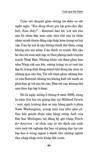 89
Vượt qua thử thách
Cuộc trò chuyện giữa chúng tôi diễn ra rất
ngắn ngủi. “Em đang tham gia lớp giáo dục đặc
biệt, thưa thầy!” - Rommel bảo tôi. Lời nói của
cậu bé chứa đầy mặc cảm như thể cậu tự thừa
nhận mình thuộc đẳng cấp thấp kém trong xã hội
vậy. Cậu bé nói là cậu không thích thể thao, cũng
không yêu âm nhạc. Cậu thích vẽ tranh. Rồi cậu
bé cho tôi xem một tập vẽ theo phong cách truyện
tranh Nhật Bản. Những nhân vật được phác họa
như Ninja rất cao lớn, cường tráng và có mái tóc
lập dị, trông thật dũng mãnh khi dùng tay ném ra
những quả cầu lửa. Tôi rất thán phục những bức
vẽ của Rommel nhưng tôi không biết rồi mình sẽ
phải làm gì với cậu bé này. Đứa trẻ này không thể
nào theo kịp lớp 4 được.
Đó là ngày mồng 5 tháng 9 năm 2000, cũng
là năm thứ hai tôi giảng dạy tại Mildred Green
- một ngôi trường đơn sơ xây bằng gạch ở phía
Nam Washington, trung tâm của khu phố cổ.
Sau khi giành được tấm bằng tiếng Anh của
Đại học Michigan, tôi đăng ký gia nhập Teach
for America - tổ chức này sẽ chỉ định các sinh
viên mới tốt nghiệp đại học về giảng dạy tại các
lớp học ở vùng ngoại ô dành cho những người
thu nhập thấp trên khắp đất nước.
 