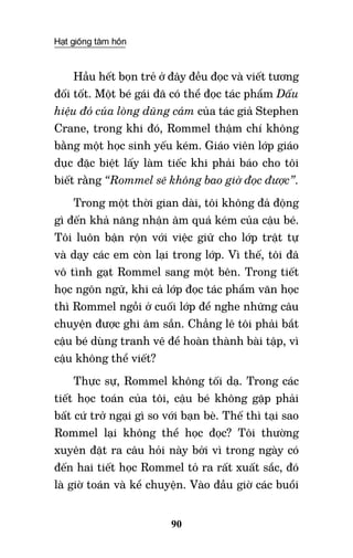 Hạt giống tâm hồn
90
Hầu hết bọn trẻ ở đây đều đọc và viết tương
đối tốt. Một bé gái đã có thể đọc tác phẩm Dấu
hiệu đỏ của lòng dũng cảm của tác giả Stephen
Crane, trong khi đó, Rommel thậm chí không
bằng một học sinh yếu kém. Giáo viên lớp giáo
dục đặc biệt lấy làm tiếc khi phải báo cho tôi
biết rằng “Rommel sẽ không bao giờ đọc được”.
Trong một thời gian dài, tôi không đả động
gì đến khả năng nhận âm quá kém của cậu bé.
Tôi luôn bận rộn với việc giữ cho lớp trật tự
và dạy các em còn lại trong lớp. Vì thế, tôi đã
vô tình gạt Rommel sang một bên. Trong tiết
học ngôn ngữ, khi cả lớp đọc tác phẩm văn học
thì Rommel ngồi ở cuối lớp để nghe những câu
chuyện được ghi âm sẵn. Chẳng lẽ tôi phải bắt
cậu bé dùng tranh vẽ để hoàn thành bài tập, vì
cậu không thể viết?
Thực sự, Rommel không tối dạ. Trong các
tiết học toán của tôi, cậu bé không gặp phải
bất cứ trở ngại gì so với bạn bè. Thế thì tại sao
Rommel lại không thể học đọc? Tôi thường
xuyên đặt ra câu hỏi này bởi vì trong ngày có
đến hai tiết học Rommel tỏ ra rất xuất sắc, đó
là giờ toán và kể chuyện. Vào đầu giờ các buổi
 