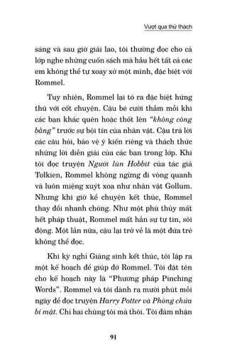 91
Vượt qua thử thách
sáng và sau giờ giải lao, tôi thường đọc cho cả
lớp nghe những cuốn sách mà hầu hết tất cả các
em không thể tự xoay xở một mình, đặc biệt với
Rommel.
Tuy nhiên, Rommel lại tỏ ra đặc biệt hứng
thú với cốt chuyện. Cậu bé cười thầm mỗi khi
các bạn khác quên hoặc thốt lên “không công
bằng” trước sự bội tín của nhân vật. Cậu trả lời
các câu hỏi, bảo vệ ý kiến riêng và thách thức
những lời diễn giải của các bạn trong lớp. Khi
tôi đọc truyện Người lùn Hobbit của tác giả
Tolkien, Rommel không ngừng đi vòng quanh
và luôn miệng xuýt xoa như nhân vật Gollum.
Nhưng khi giờ kể chuyện kết thúc, Rommel
thay đổi nhanh chóng. Như một phù thủy mất
hết pháp thuật, Rommel mất hẳn sự tự tin, sôi
động. Một lần nữa, cậu lại trở về là một đứa trẻ
không thể đọc.
Khi kỳ nghỉ Giáng sinh kết thúc, tôi lập ra
một kế hoạch để giúp đỡ Rommel. Tôi đặt tên
cho kế hoạch này là “Phương pháp Pinching
Words”. Rommel và tôi dành ra mười phút mỗi
ngày để đọc truyện Harry Potter và Phòng chứa
bí mật. Chỉ hai chúng tôi mà thôi. Tôi đảm nhận
 