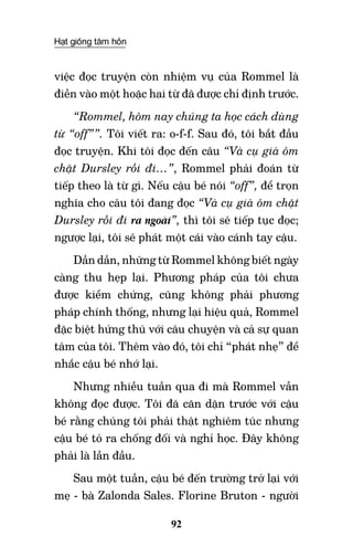 Hạt giống tâm hồn
92
việc đọc truyện còn nhiệm vụ của Rommel là
điền vào một hoặc hai từ đã được chỉ định trước.
“Rommel, hôm nay chúng ta học cách dùng
từ “off””. Tôi viết ra: o-f-f. Sau đó, tôi bắt đầu
đọc truyện. Khi tôi đọc đến câu “Và cụ già ôm
chặt Dursley rồi đi…”, Rommel phải đoán từ
tiếp theo là từ gì. Nếu cậu bé nói “off”, để trọn
nghĩa cho câu tôi đang đọc “Và cụ già ôm chặt
Dursley rồi đi ra ngoài”, thì tôi sẽ tiếp tục đọc;
ngược lại, tôi sẽ phát một cái vào cánh tay cậu.
Dần dần, những từ Rommel không biết ngày
càng thu hẹp lại. Phương pháp của tôi chưa
được kiểm chứng, cũng không phải phương
pháp chính thống, nhưng lại hiệu quả, Rommel
đặc biệt hứng thú với câu chuyện và cả sự quan
tâm của tôi. Thêm vào đó, tôi chỉ “phát nhẹ” để
nhắc cậu bé nhớ lại.
Nhưng nhiều tuần qua đi mà Rommel vẫn
không đọc được. Tôi đã căn dặn trước với cậu
bé rằng chúng tôi phải thật nghiêm túc nhưng
cậu bé tỏ ra chống đối và nghỉ học. Đây không
phải là lần đầu.
Sau một tuần, cậu bé đến trường trở lại với
mẹ - bà Zalonda Sales. Florine Bruton - người
 