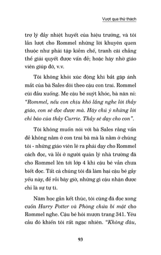 93
Vượt qua thử thách
trợ lý đầy nhiệt huyết của hiệu trưởng, và tôi
lần lượt cho Rommel những lời khuyên quen
thuộc như phải tập kiềm chế, tranh cãi chẳng
thể giải quyết được vấn đề; hoặc hãy nhờ giáo
viên giúp đỡ, v.v.
Tôi không khỏi xúc động khi bắt gặp ánh
mắt của bà Sales dõi theo cậu con trai. Rommel
cúi đầu xuống. Mẹ cậu bé suýt khóc, bà năn nỉ:
“Rommel, nếu con chịu khó lắng nghe lời thầy
giáo, con sẽ đọc được mà. Hãy chú ý những lời
chỉ bảo của thầy Currie. Thầy sẽ dạy cho con”.
Tôi không muốn nói với bà Sales rằng vấn
đề không nằm ở con trai bà mà là nằm ở chúng
tôi - những giáo viên lẽ ra phải dạy cho Rommel
cách đọc, và lỗi ở người quản lý nhà trường đã
cho Rommel lên tới lớp 4 khi cậu bé vẫn chưa
biết đọc. Tất cả chúng tôi đã làm hại cậu bé gầy
yếu này, để rồi bây giờ, những gì cậu nhận được
chỉ là sự tự ti.
Năm học gần kết thúc, tôi cũng đã đọc xong
cuốn Harry Potter và Phòng chứa bí mật cho
Rommel nghe. Cậu bé hỏi mượn trang 341. Yêu
cầu đó khiến tôi rất ngạc nhiên. “Không đâu,
 
