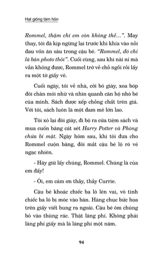 Hạt giống tâm hồn
94
Rommel, thậm chí em còn không thể…”. May
thay, tôi đã kịp ngừng lại trước khi khía vào nỗi
đau vốn ăn sâu trong cậu bé. “Rommel, đó chỉ
là bản photo thôi”. Cuối cùng, sau khi nài nỉ mà
vẫn không được, Rommel trở về chỗ ngồi rồi lấy
ra một tờ giấy vẽ.
Cuối ngày, tôi về nhà, cởi bỏ giày, xoa bóp
đôi chân mỏi nhừ và nhìn quanh căn hộ nhỏ bé
của mình. Sách được xếp chồng chất trên giá.
Với tôi, sách luôn là một đam mê lớn lao.
Tôi xỏ lại đôi giày, đi bộ ra cửa tiệm sách và
mua cuốn băng cát sét Harry Potter và Phòng
chứa bí mật. Ngày hôm sau, khi tôi đưa cho
Rommel cuộn băng, đôi mắt cậu bé lộ rõ vẻ
ngạc nhiên.
- Hãy giữ lấy chúng, Rommel. Chúng là của
em đấy!
- Ôi, em cảm ơn thầy, thầy Currie.
Cậu bé khoác chiếc ba lô lên vai, vô tình
chiếc ba lô bị móc vào bàn. Hàng chục bức họa
trên giấy viết bung ra ngoài. Cậu bé ôm chúng
bỏ vào thùng rác. Thật lãng phí. Không phải
lãng phí giấy mà là lãng phí một năm.
 