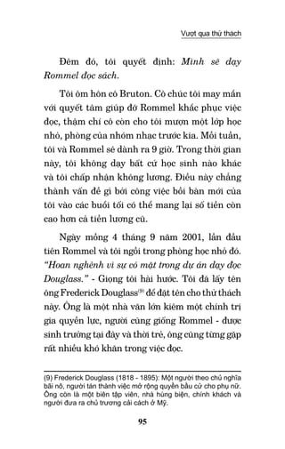 95
Vượt qua thử thách
Đêm đó, tôi quyết định: Mình sẽ dạy
Rommel đọc sách.
Tôi ôm hôn cô Bruton. Cô chúc tôi may mắn
với quyết tâm giúp đỡ Rommel khắc phục việc
đọc, thậm chí cô còn cho tôi mượn một lớp học
nhỏ, phòng của nhóm nhạc trước kia. Mỗi tuần,
tôi và Rommel sẽ dành ra 9 giờ. Trong thời gian
này, tôi không dạy bất cứ học sinh nào khác
và tôi chấp nhận không lương. Điều này chẳng
thành vấn đề gì bởi công việc bồi bàn mới của
tôi vào các buổi tối có thể mang lại số tiền còn
cao hơn cả tiền lương cũ.
Ngày mồng 4 tháng 9 năm 2001, lần đầu
tiên Rommel và tôi ngồi trong phòng học nhỏ đó.
“Hoan nghênh vì sự có mặt trong dự án dạy đọc
Douglass.” - Giọng tôi hài hước. Tôi đã lấy tên
ông Frederick Douglass(9)
để đặt tên cho thử thách
này. Ông là một nhà văn lớn kiêm một chính trị
gia quyền lực, người cũng giống Rommel - được
sinh trưởng tại đây và thời trẻ, ông cũng từng gặp
rất nhiều khó khăn trong việc đọc.
(9) Frederick Douglass (1818 - 1895): Một người theo chủ nghĩa
bãi nô, người tán thành việc mở rộng quyền bầu cử cho phụ nữ.
Ông còn là một biên tập viên, nhà hùng biện, chính khách và
người đưa ra chủ trương cải cách ở Mỹ.	  	 	
 