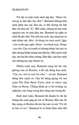 Hạt giống tâm hồn
96
Tôi lấy ra một cuốn sách tập đọc. “Được rồi,
chúng ta bắt đầu học thôi”. Rommel không biết
cách phát âm các chữ cái, vì thế chúng tôi bắt
đầu với chữ cái “A”. Mỗi tuần, chúng tôi học một
nguyên âm và một phụ âm. Rommel tự nghĩ ra
cách để ghi nhớ. Với mỗi âm mới, cậu sáng tạo ra
một nhân vật. Alex - kẻ dùng rìu màu xanh. Iggy
- con cự đà ngu ngốc. Oscar - con bạch tuộc. Dingo
- con chó. Cậu vẽ tranh về những nhân vật này và
dán chúng khắp tường của lớp học. Khi quên một
âm, cậu lại liếc nhìn tường. Dần dần, cậu học cách
nối những âm này thành từ.
Nhiều tuần sau, Rommel cùng tôi tới văn
phòng của cô Bruton, ở đó rất đông học sinh.
“Các em, chờ cô một lúc nhé,” - cô nói. Rommel
đứng bên cạnh cô. Cậu bé hắng giọng rồi mở
cuốn The Foot Book (Cuốn sách về chân) của
Giáo sư Seuss. Chẳng khác gì vị bộ trưởng uy
nghiêm, cậu long trọng đọc từng câu trong đó.
Suốt một tuần, Rommel đã chuẩn bị rất kỹ
lưỡng cho cuộc gặp gỡ với cô Bruton. Khi cậu bé
đọc xong, cô Bruton đã ôm lấy cậu và nói “Cô rất
tự hào về em”. Rommel tỏ ra bình thản như thể
 