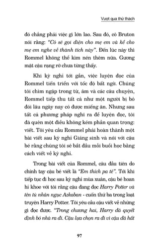 97
Vượt qua thử thách
đó chẳng phải việc gì lớn lao. Sau đó, cô Bruton
nói rằng: “Cô sẽ gọi điện cho mẹ em và kể cho
mẹ em nghe về thành tích này”. Đến lúc này thì
Rommel không thể kìm nén thêm nữa. Gương
mặt cậu rạng rỡ chưa từng thấy.
Khi kỳ nghỉ tới gần, việc luyện đọc của
Rommel tiến triển với tốc độ bất ngờ. Chúng
tôi chìm ngập trong từ, âm và các câu chuyện,
Rommel tiếp thu tất cả như một người bị bỏ
đói lâu ngày nay có được miếng ăn. Nhưng sau
tất cả phương pháp nghĩ ra để luyện đọc, tôi
đã quên một điều không kém phần quan trọng:
viết. Tôi yêu cầu Rommel phải hoàn thành một
bài viết sau kỳ nghỉ Giáng sinh và nói với cậu
bé rằng chúng tôi sẽ bắt đầu mỗi buổi học bằng
cách viết về kỳ nghỉ.
Trong bài viết của Rommel, câu đầu tiên do
chính tay cậu bé viết là “Em thích pa tê”. Tới khi
tiếp tục đi học sau kỳ nghỉ mùa xuân, cậu bé hoan
hỉ khoe với tôi rằng cậu đang đọc Harry Potter và
tên tù nhân ngục Azkaban - cuốn thứ ba trong loạt
truyện Harry Potter. Tôi yêu cầu cậu viết về những
gì đọc được. “Trong chương hai, Harry đã quyết
định bỏ nhà ra đi. Cậu lựa chọn ra đi vì cậu đã hất
 