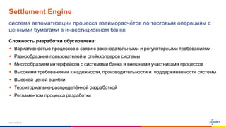 www.luxoft.com
Settlement Engine
система автоматизации процесса взаиморасчётов по торговым операциям с
ценными бумагами в инвестиционном банке
Сложность разработки обусловлена:
 Вариативностью процессов в связи с законодательными и регуляторными требованиями
 Разнообразием пользователей и стейкхолдеров системы
 Многообразием интерфейсов с системами банка и внешними участниками процессов
 Высокими требованиями к надежности, производительности и поддерживаемости системы
 Высокой ценой ошибки
 Территориально-распределённой разработкой
 Регламентом процесса разработки
 