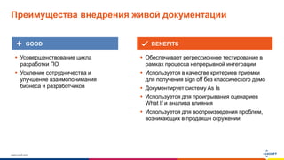 www.luxoft.com
 Обеспечивает регрессионное тестирование в
рамках процесса непрерывной интеграции
 Используется в качестве критериев приемки
для получения sign off без классического демо
 Документирует систему As Is
 Используется для проигрывания сценариев
What If и анализа влияния
 Используется для воспроизведения проблем,
возникающих в продакшн окружении
 Усовершенствование цикла
разработки ПО
 Усиление сотрудничества и
улучшение взаимопонимания
бизнеса и разработчиков
GOOD BENEFITS
Преимущества внедрения живой документации
 