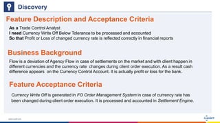 www.luxoft.com
Feature Description and Acceptance Criteria
Discovery
Currency Write Off is generated in FO Order Management System in case of currency rate has
been changed during client order execution. It is processed and accounted in Settlement Engine.
As a Trade Control Analyst
I need Currency Write Off Below Tolerance to be processed and accounted
So that Profit or Loss of changed currency rate is reflected correctly in financial reports
Business Background
Flow is a deviation of Agency Flow in case of settlements on the market and with client happen in
different currencies and the currency rate changes during client order execution. As a result cash
difference appears on the Currency Control Account. It is actually profit or loss for the bank.
Feature Acceptance Criteria
 