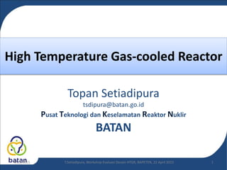High Temperature Gas-cooled Reactor
Topan Setiadipura
tsdipura@batan.go.id
Pusat Teknologi dan Keselamatan Reaktor Nuklir
BATAN
T.Setiadipura, Workshop Evaluasi Desain HTGR, BAPETEN, 22 April 20154/23/2015 1
 