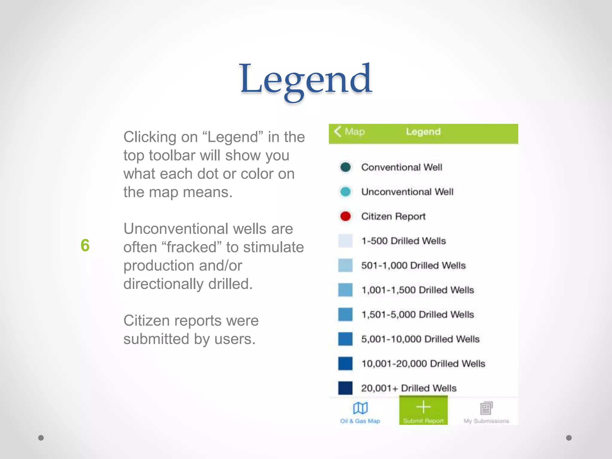 Legend
Clicking on “Legend” in the
top toolbar will show you
what each dot or color on
the map means.
Unconventional wells are
often “fracked” to stimulate
production and/or
directionally drilled.
Citizen reports were
submitted by users.
6
 