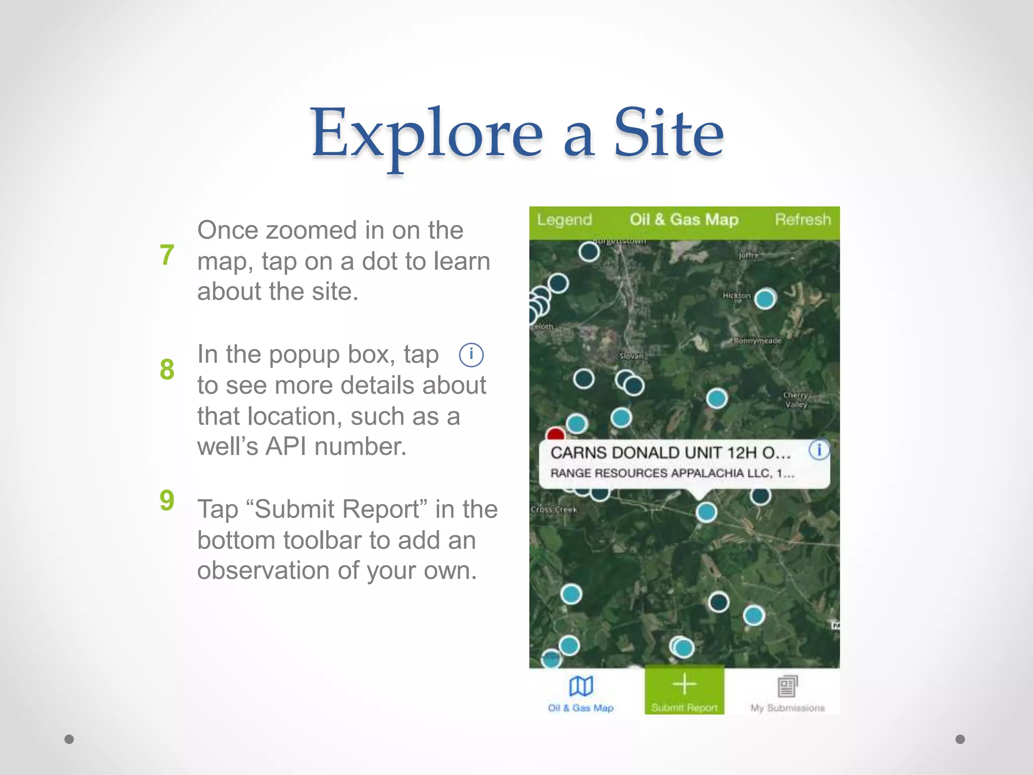 Explore a Site
7
Once zoomed in on the
map, tap on a dot to learn
about the site.
In the popup box, tap
to see more details about
that location, such as a
well’s API number.
Tap “Submit Report” in the
bottom toolbar to add an
observation of your own.
8
9
i
 