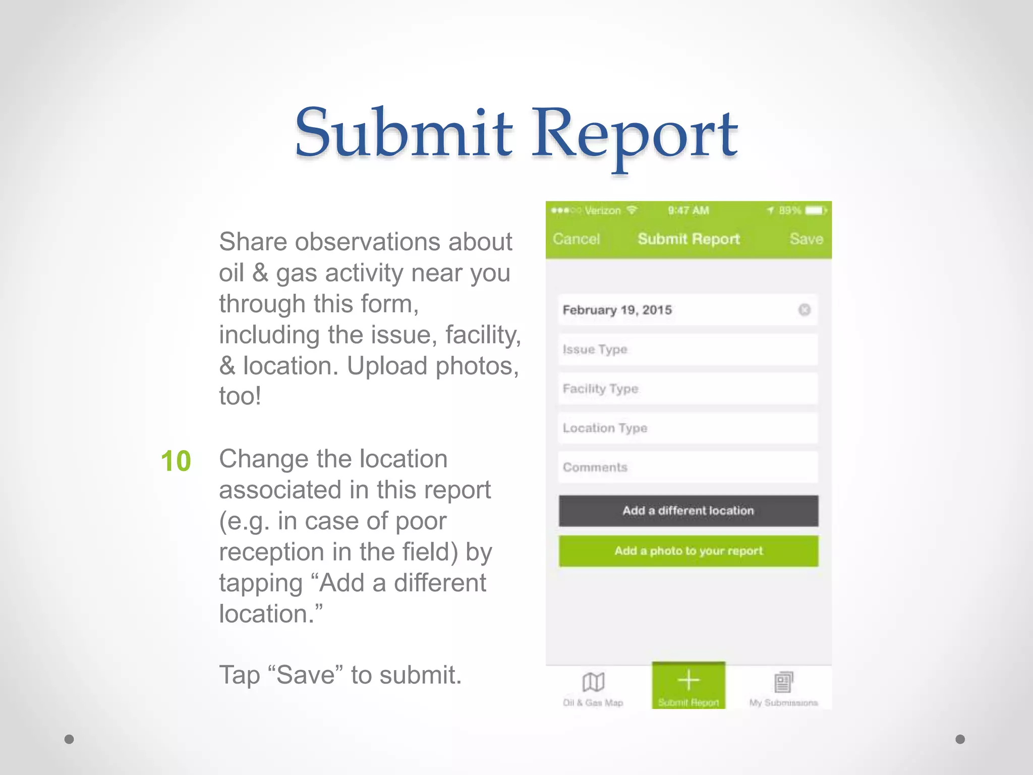 Submit Report
Share observations about
oil & gas activity near you
through this form,
including the issue, facility,
& location. Upload photos,
too!
Change the location
associated in this report
(e.g. in case of poor
reception in the field) by
tapping “Add a different
location.”
Tap “Save” to submit.
10
 