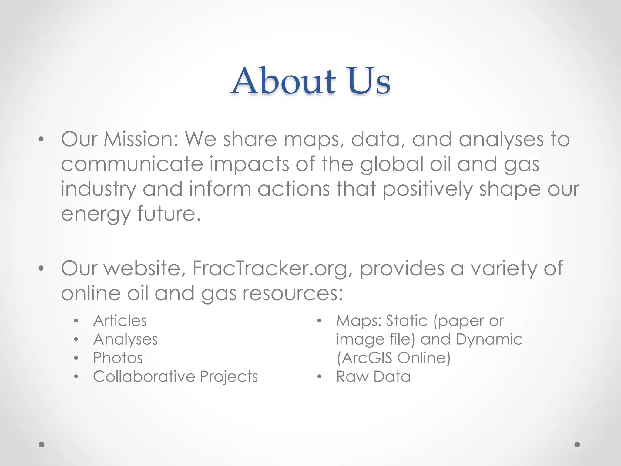 About Us
• Our Mission: We share maps, data, and analyses to
communicate impacts of the global oil and gas
industry and inform actions that positively shape our
energy future.
• Our website, FracTracker.org, provides a variety of
online oil and gas resources:
• Articles
• Analyses
• Photos
• Collaborative Projects
• Maps: Static (paper or
image file) and Dynamic
(ArcGIS Online)
• Raw Data
 