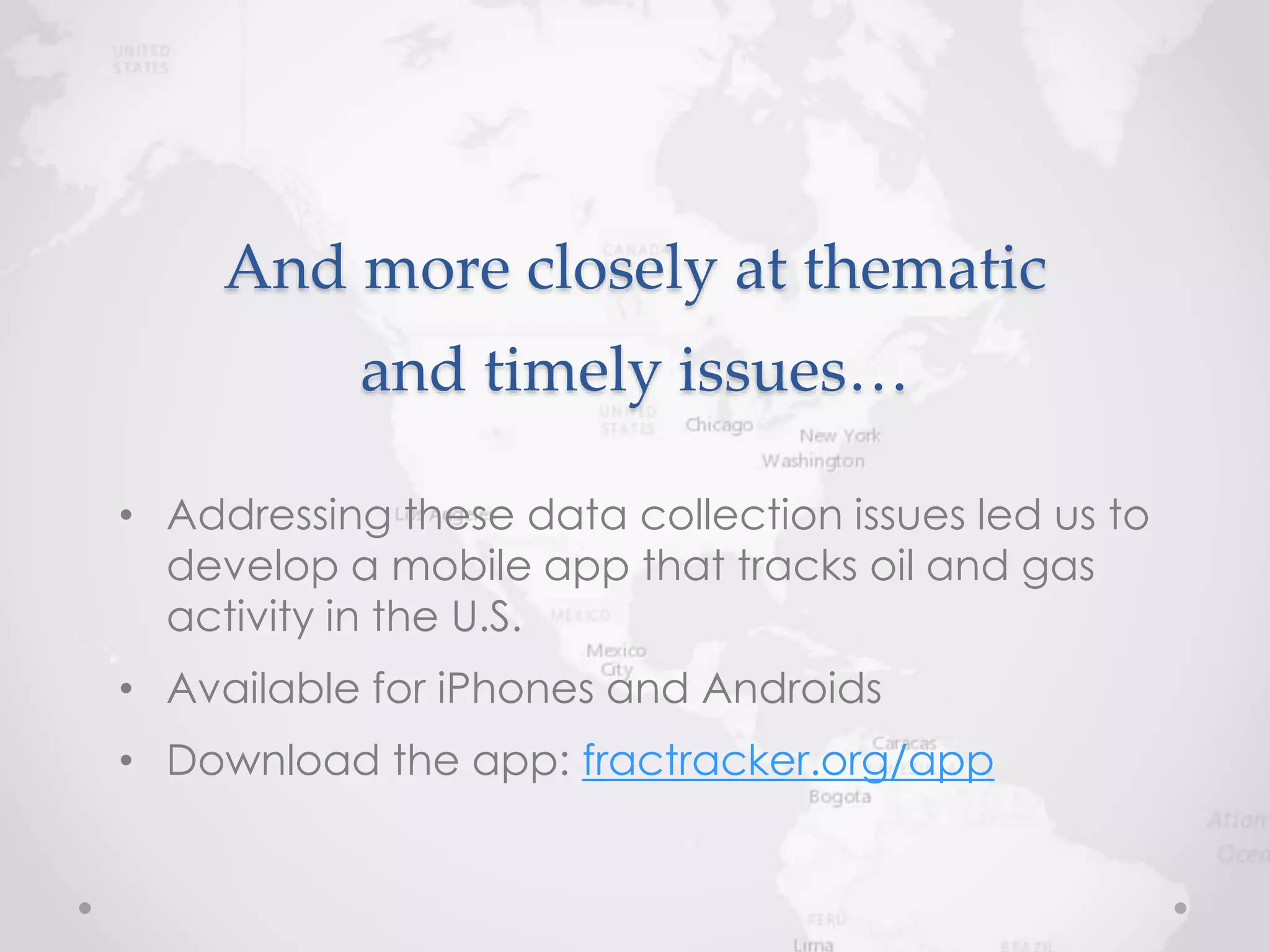 And more closely at thematic
and timely issues…
• Addressing these data collection issues led us to
develop a mobile app that tracks oil and gas
activity in the U.S.
• Available for iPhones and Androids
• Download the app: fractracker.org/app
 